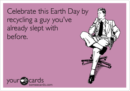 Celebrate this Earth Day by
recycling a guy you've
already slept with
before. 