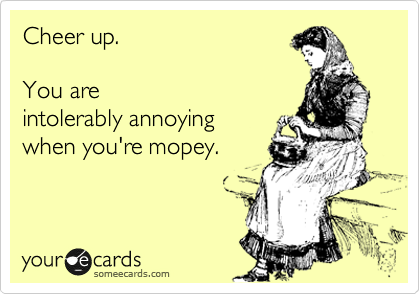 Cheer up.  

You are
intolerably annoying
when you're mopey.
