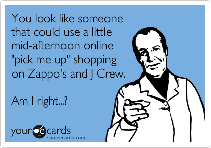You look like someone
that could use a little
mid-afternoon online
"pick me up" shopping
on Zappo's and J Crew.

Am I right...? 