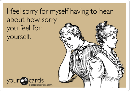 I feel sorry for myself having to hear about how sorry you feel for yourself.