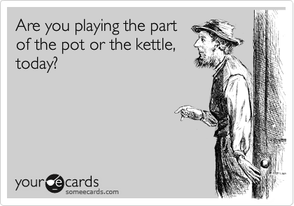Are you playing the part
of the pot or the kettle,
today?