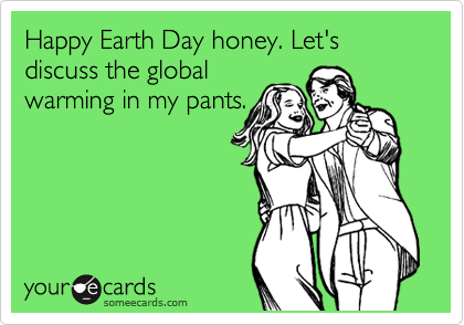 Happy Earth Day honey. Let's discuss the global 
warming in my pants.