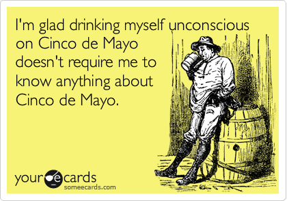 I'm glad drinking myself unconscious on Cinco de Mayo
doesn't require me to
know anything about
Cinco de Mayo.