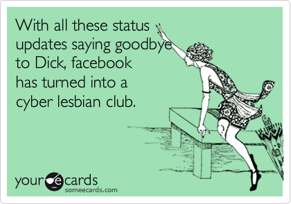 With all these status 
updates saying goodbye 
to Dick, facebook 
has turned into a 
cyber lesbian club.