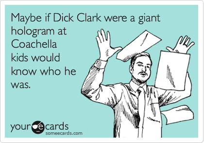 Maybe if Dick Clark were a giant hologram at 
Coachella 
kids would
know who he
was.