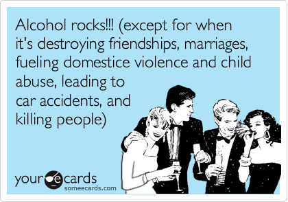 Alcohol rocks!!! %28except for when it's destroying friendships, marriages, fueling domestice violence and child abuse, leading tocar accidents, andkilling people%29