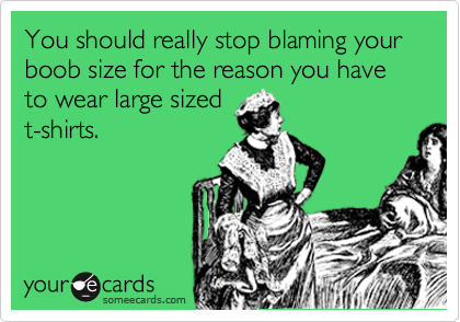 You should really stop blaming your boob size for the reason you have to wear large sized
t-shirts. 
