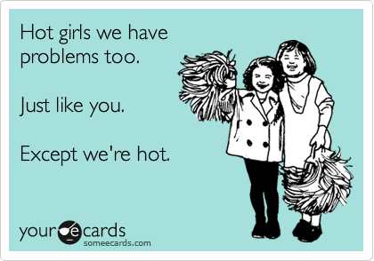 Hot girls we have 
problems too.  

Just like you.

Except we're hot.