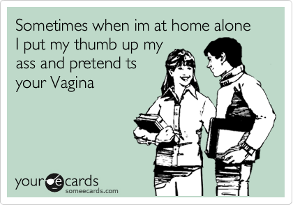 Sometimes when im at home alone I put my thumb up my
ass and pretend ts
your Vagina