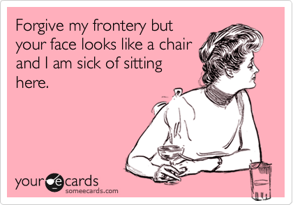 Forgive my frontery but
your face looks like a chair
and I am sick of sitting
here.