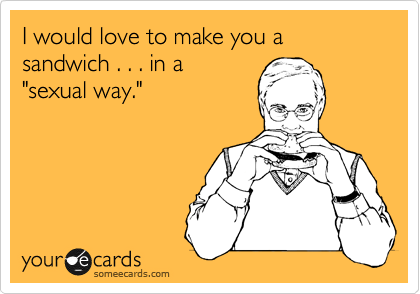 I would love to make you a sandwich . . . in a
"sexual way."