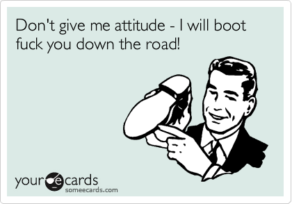 Don't give me attitude - I will boot fuck you down the road!