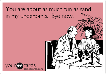 You are about as much fun as sand in my underpants.  Bye now.