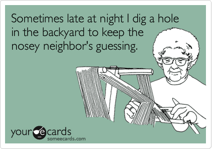 Sometimes late at night I dig a hole in the backyard to keep the
nosey neighbor's guessing.