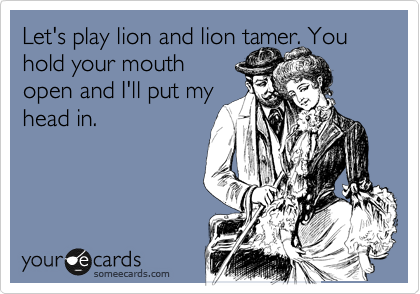 Let's play lion and lion tamer. You hold your mouth
open and I'll put my
head in.