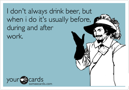 I don't always drink beer, but
when i do it's usually before,
during and after
work. 