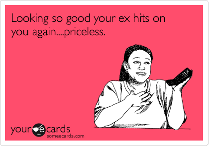 Looking so good your ex hits on you again....priceless.