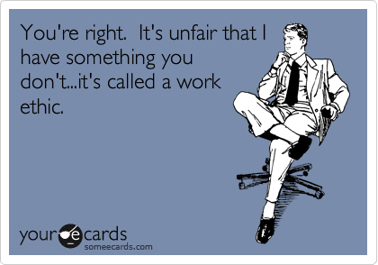 You're right.  It's unfair that I
have something you
don't...it's called a work
ethic.