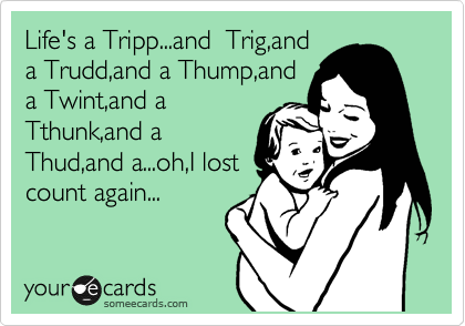 Life's a Tripp...and  Trig,and
a Trudd,and a Thump,and
a Twint,and a
Tthunk,and a
Thud,and a...oh,I lost
count again...
