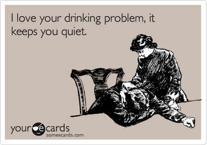I love your drinking problem, it keeps you quiet.