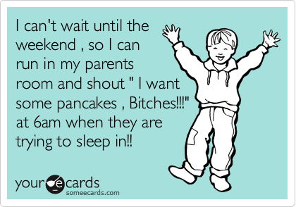 I can't wait until the
weekend , so I can
run in my parents
room and shout " I want
some pancakes , Bitches!!!"
at 6am when they are
trying to sleep in!!