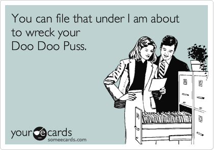 You can file that under I am about to wreck your
Doo Doo Puss.