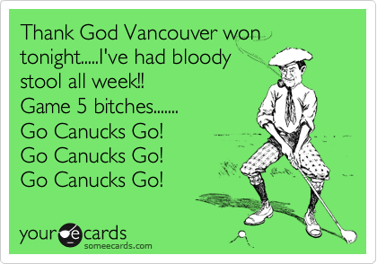 Thank God Vancouver won tonight.....I've had bloody
stool all week!! 
Game 5 bitches.......
Go Canucks Go!
Go Canucks Go! 
Go Canucks Go!