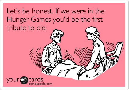 Let's be honest. If we were in the Hunger Games you'd be the first tribute to die. 