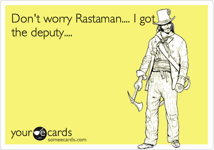 Don't worry Rastaman.... I got
the deputy....