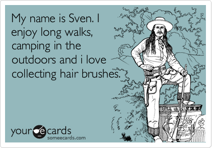 My name is Sven. I
enjoy long walks,
camping in the
outdoors and i love 
collecting hair brushes. 