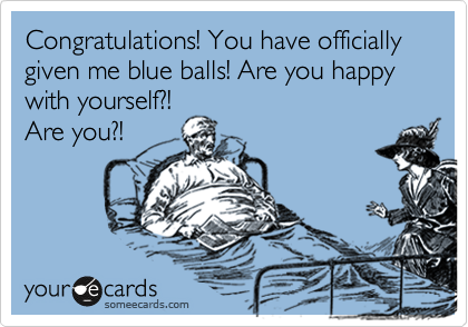 Congratulations! You have officially given me blue balls! Are you happy with yourself?!
Are you?!