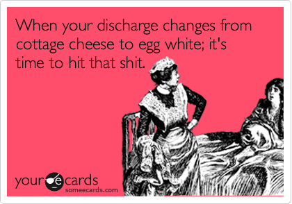 When your discharge changes from cottage cheese to egg white; it's time to hit that shit.