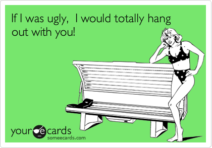 If I was ugly,  I would totally hang out with you!