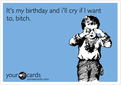 It's my birthday and i'll cry if I want to, bitch.