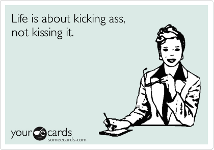 Life is about kicking ass, 
not kissing it.