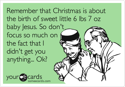 Remember that Christmas is about the birth of sweet little 6 lbs 7 oz baby Jesus. So don't 
focus so much on 
the fact that I
didn't get you
anything... Ok?