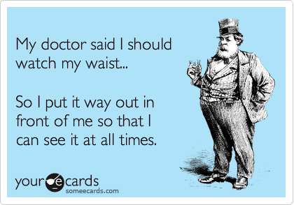 
My doctor said I should
watch my waist...  

So I put it way out in
front of me so that I
can see it at all times. 