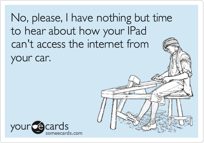 No, please, I have nothing but time to hear about how your IPad
can't access the internet from
your car.