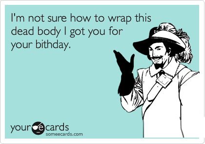 I'm not sure how to wrap this
dead body I got you for
your bithday.