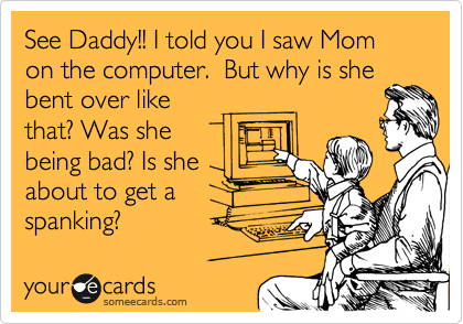 See Daddy!! I told you I saw Mom on the computer.  But why is she
bent over like
that? Was she
being bad? Is she
about to get a            
spanking?