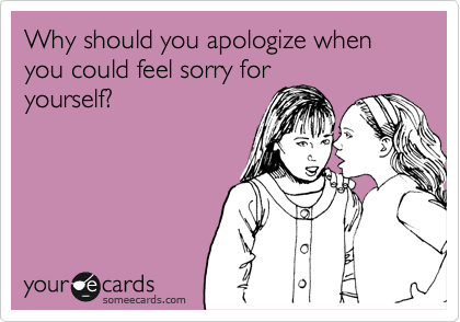 Why should you apologize when you could feel sorry for
yourself?