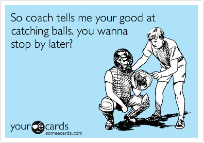 So coach tells me your good at catching balls. you wanna
stop by later?
