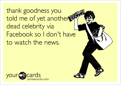 thank goodness you
told me of yet another
dead celebrity via
Facebook so I don't have
to watch the news.