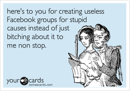 here's to you for creating useless Facebook groups for stupid
causes instead of just
bitching about it to
me non stop.