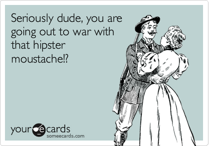 Seriously dude, you are
going out to war with
that hipster
moustache!?
