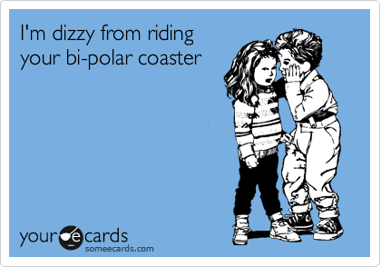 I'm dizzy from riding
your bi-polar coaster