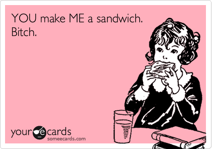 YOU make ME a sandwich. 
Bitch.