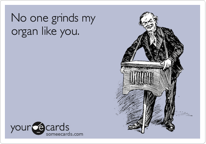 No one grinds my
organ like you.