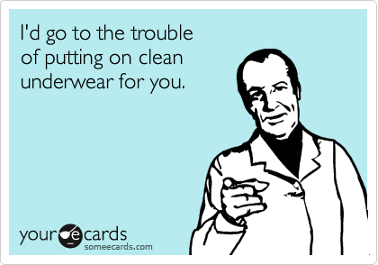 I'd go to the trouble
of putting on clean
underwear for you.