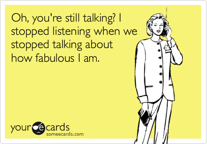 Oh, you're still talking? I
stopped listening when we 
stopped talking about
how fabulous I am. 